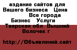 Cаздание сайтов для Вашего бизнеса › Цена ­ 5 000 - Все города Бизнес » Услуги   . Тверская обл.,Вышний Волочек г.
